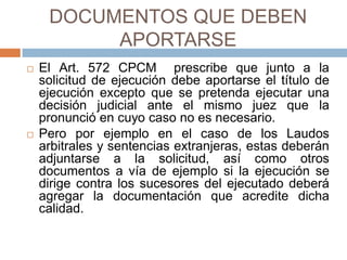 DOCUMENTOS QUE DEBEN
APORTARSE
 El Art. 572 CPCM prescribe que junto a la
solicitud de ejecución debe aportarse el título de
ejecución excepto que se pretenda ejecutar una
decisión judicial ante el mismo juez que la
pronunció en cuyo caso no es necesario.
 Pero por ejemplo en el caso de los Laudos
arbitrales y sentencias extranjeras, estas deberán
adjuntarse a la solicitud, así como otros
documentos a vía de ejemplo si la ejecución se
dirige contra los sucesores del ejecutado deberá
agregar la documentación que acredite dicha
calidad.
 