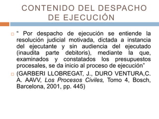 CONTENIDO DEL DESPACHO
DE EJECUCIÓN
 “ Por despacho de ejecución se entiende la
resolución judicial motivada, dictada a instancia
del ejecutante y sin audiencia del ejecutado
(inaudita parte debitoris), mediante la que,
examinados y constatados los presupuestos
procesales, se da inicio al proceso de ejecución”
 (GARBERI LLOBREGAT, J., DURO VENTURA,C.
A. AAVV, Los Procesos Civiles, Tomo 4, Bosch,
Barcelona, 2001, pp. 445)
 