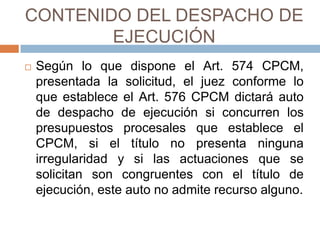 CONTENIDO DEL DESPACHO DE
EJECUCIÓN
 Según lo que dispone el Art. 574 CPCM,
presentada la solicitud, el juez conforme lo
que establece el Art. 576 CPCM dictará auto
de despacho de ejecución si concurren los
presupuestos procesales que establece el
CPCM, si el título no presenta ninguna
irregularidad y si las actuaciones que se
solicitan son congruentes con el título de
ejecución, este auto no admite recurso alguno.
 