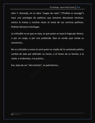 El tránsfuga - Arturo Féliz Camilo 2010


John F. Kennedy, en su obra “rasgos de valor” (“Profiles in courage”)
hace una antología de políticos que tomaron decisiones heroicas,
contra la marea y muchas veces al costo de sus carreras políticas.
Podrían llamarse tránsfugas.

Lo criticable no es que se vaya, es que quien se vaya lo haga por dinero,
o por un cargo, o por una prebenda. Que se venda…que venda su
conciencia…

No es criticable y nunca lo será quien en medio de la contienda política
cambia de lado por defender su honor, o el honor de su familia, o la
razón, o el derecho, o la justicia…

Eso, lejos de ser “alta traición”, es patriotismo…




3|Pagina
 