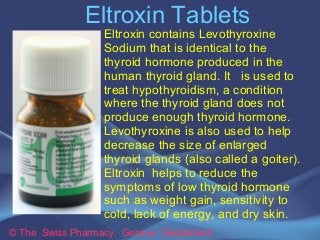 Eltroxin Tablets 
Eltroxin contains Levothyroxine 
Sodium that is identical to the 
thyroid hormone produced in the 
human thyroid gland. It is used to 
treat hypothyroidism, a condition 
where the thyroid gland does not 
produce enough thyroid hormone. 
Levothyroxine is also used to help 
decrease the size of enlarged 
thyroid glands (also called a goiter). 
Eltroxin helps to reduce the 
symptoms of low thyroid hormone 
such as weight gain, sensitivity to 
cold, lack of energy, and dry skin. 
© The Swiss Pharmacy, Geneva Switzerland 
 