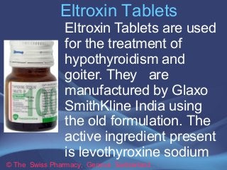 Eltroxin Tablets
© The Swiss Pharmacy, Geneva Switzerland
Eltroxin Tablets are used
for the treatment of
hypothyroidism and
goiter. They are
manufactured by Glaxo
SmithKline India using
the old formulation. The
active ingredient present
is levothyroxine sodium
 