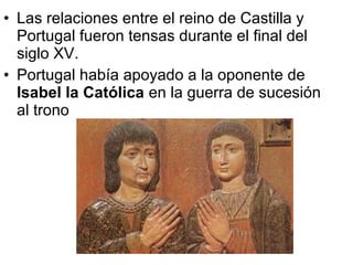 • Las relaciones entre el reino de Castilla y
Portugal fueron tensas durante el final del
siglo XV.
• Portugal había apoyado a la oponente de
Isabel la Católica en la guerra de sucesión
al trono