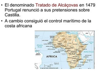• El denominado Tratado de Alcáçovas en 1479
Portugal renunció a sus pretensiones sobre
Castilla.
• A cambio consiguió el control marítimo de la
costa africana