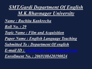 SMT.Gardi Department Of English
M.K.Bhavnager University
Name : Ruchita Kankrecha
Roll No. : 29
Topic Name : Film and Acquisition
Paper Name : English Language Teaching
Submitted To : Department Of english
E-mail ID : ruchikankrecha06@gmail.com
Enrollment No. : 2069108420190024
 