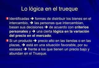 Lo lógica en el trueque Identificadas    formas de distribuir los bienes en el intercambio,    las personas que intercambian, basan sus decisiones    de acuerdo con  criterios personales  y    una cierta  lógica en la variación del precio en el mercado .  Si un producto    precio alto en las tiendas o en las plazas,    está en una situación favorable, por su escasez    frente a los que tienen un precio bajo y abundan en el Trueque. 