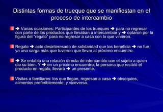Distintas formas de trueque que se manifiestan en el proceso de intercambio    Varias ocasiones: Participantes de los trueques    para no regresar con parte de los productos que llevaban a intercambiar y    optaron por la figura del “regalo” para no regresar a casa con lo que vinieron. Regalo    acto desinteresado de solidaridad que los beneficia    no fue ya una carga más que tuvieron que llevar al próximo encuentro.    Se entabla una relación directa de intercambio con el sujeto a quien dio su bien. Y    en un próximo encuentro, la persona que recibió el producto en regalo, llevará    un presente. Visitas a familiares: los que llegan, regresan a casa    obsequios, alimentos preferiblemente, y viceversa.  