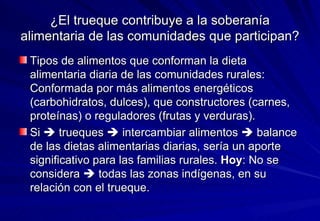 ¿El trueque contribuye a la soberanía alimentaria de las comunidades que participan? Tipos de alimentos que conforman la dieta alimentaria diaria de las comunidades rurales: Conformada por más alimentos energéticos (carbohidratos, dulces), que constructores (carnes, proteínas) o reguladores (frutas y verduras).  Si    trueques    intercambiar alimentos    balance de las dietas alimentarias diarias, sería un aporte significativo para las familias rurales.  Hoy : No se considera    todas las zonas indígenas, en su relación con el trueque. 