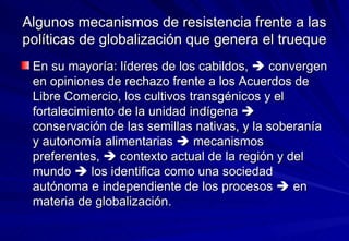 Algunos mecanismos de resistencia frente a las políticas de globalización que genera el trueque En su mayoría: líderes de los cabildos,    convergen en opiniones de rechazo frente a los Acuerdos de Libre Comercio, los cultivos transgénicos y el fortalecimiento de la unidad indígena    conservación de las semillas nativas, y la soberanía y autonomía alimentarias    mecanismos preferentes,    contexto actual de la región y del mundo    los identifica como una sociedad autónoma e independiente de los procesos    en materia de globalización. 