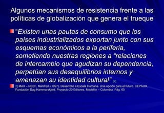 Algunos mecanismos de resistencia frente a las políticas de globalización que genera el trueque “ Existen unas pautas de consumo que los países industrializados exportan junto con sus esquemas económicos a la periferia, sometiendo nuestras regiones a “relaciones de intercambio que agudizan su dependencia, perpetúan sus desequilibrios internos y amenazan su identidad cultural”   [2] 2]  MAX – NEEF, Manfred. (1997). Desarrollo a Escala Humana. Una opción para el futuro. CEPAUR. Fundación Dag Hammarskjöld. Proyecto 20 Editores. Medellín – Colombia. Pág. 65 