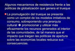 Algunos mecanismos de resistencia frente a las políticas de globalización que genera el trueque La promulgación del trueque se presenta como un complot de los modelos imitativos de consumo, sobreponiendo una jerarquía cultural    promocionar y utilizar más eficazmente los recursos generados al interior de las comunidades, de tal manera que el impacto que traigan las políticas de apertura sobre las economías locales reduzca sus consecuencias. 