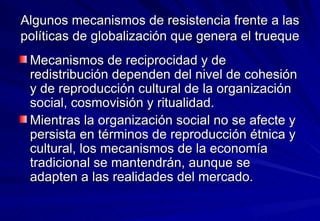 Algunos mecanismos de resistencia frente a las políticas de globalización que genera el trueque Mecanismos de reciprocidad y de redistribución dependen del nivel de cohesión y de reproducción cultural de la organización social, cosmovisión y ritualidad.  Mientras la organización social no se afecte y persista en términos de reproducción étnica y cultural, los mecanismos de la economía tradicional se mantendrán, aunque se adapten a las realidades del mercado. 