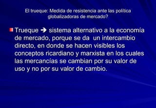 El trueque: Medida de resistencia ante las política globalizadoras de mercado? Trueque    sistema alternativo a la economía de mercado, porque se da  un intercambio directo, en donde se hacen visibles los conceptos ricardiano y marxista en los cuales las mercancías se cambian por su valor de uso y no por su valor de cambio. 