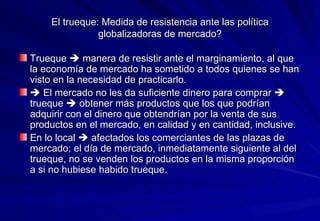 El trueque: Medida de resistencia ante las política globalizadoras de mercado? Trueque    manera de resistir ante el marginamiento, al que la economía de mercado ha sometido a todos quienes se han visto en la necesidad de practicarlo.     El mercado no les da suficiente dinero para comprar    trueque    obtener más productos que los que podrían adquirir con el dinero que obtendrían por la venta de sus productos en el mercado, en calidad y en cantidad, inclusive.  En lo local    afectados los comerciantes de las plazas de mercado; el día de mercado, inmediatamente siguiente al del trueque, no se venden los productos en la misma proporción a si no hubiese habido trueque. 