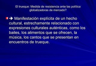 El trueque: Medida de resistencia ante las política globalizadoras de mercado?    Manifestación explícita de un hecho cultural, estrechamente relacionado con expresiones culturales auténticas, como los bailes, los alimentos que se ofrecen, la música, los cantos que se presentan en encuentros de trueque. 