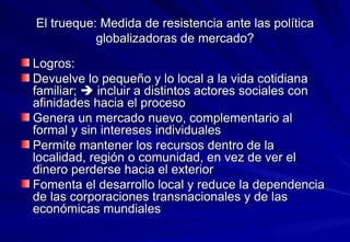 El trueque: Medida de resistencia ante las política globalizadoras de mercado? Logros:  Devuelve lo pequeño y lo local a la vida cotidiana familiar;    incluir a distintos actores sociales con afinidades hacia el proceso  Genera un mercado nuevo, complementario al formal y sin intereses individuales  Permite mantener los recursos dentro de la localidad, región o comunidad, en vez de ver el dinero perderse hacia el exterior Fomenta el desarrollo local y reduce la dependencia de las corporaciones transnacionales y de las económicas mundiales 