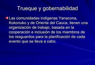 Trueque y gobernabilidad Las comunidades indígenas Yanacona, Kokonuko y de Oriente del Cauca, tienen una organización de trabajo, basada en la cooperación e inclusión de los miembros de los resguardos para la planificación de cada evento que se lleva a cabo.  