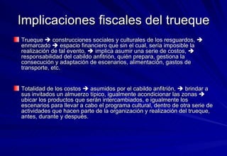 Implicaciones fiscales del trueque Trueque    construcciones sociales y culturales de los resguardos,    enmarcado    espacio financiero que sin el cual, sería imposible la realización de tal evento,    implica asumir una serie de costos,    responsabilidad del cabildo anfitrión, quién prepara, gestiona la consecución y adaptación de escenarios, alimentación, gastos de transporte, etc.  Totalidad de los costos    asumidos por el cabildo anfitrión,    brindar a sus invitados un almuerzo típico, igualmente acondicionar las zonas    ubicar los productos que serán intercambiados, e igualmente los escenarios para llevar a cabo el programa cultural, dentro de otra serie de actividades que hacen parte de la organización y realización del trueque, antes, durante y después.  