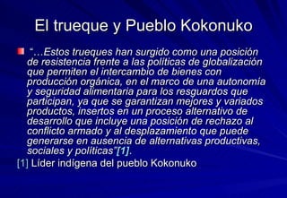 El trueque y Pueblo Kokonuko “… Estos trueques han surgido como una posición de resistencia frente a las políticas de globalización que permiten el intercambio de bienes con producción orgánica, en el marco de una autonomía y seguridad alimentaria para los resguardos que participan, ya que se garantizan mejores y variados productos, insertos en un proceso alternativo de desarrollo que incluye una posición de rechazo al conflicto armado y al desplazamiento que puede generarse en ausencia de alternativas productivas, sociales y políticas” [1] .  [1]  Líder indígena del pueblo Kokonuko 
