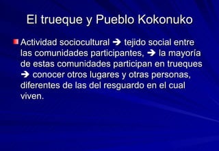El trueque y Pueblo Kokonuko Actividad sociocultural    tejido social entre las comunidades participantes,    la mayoría de estas comunidades participan en trueques    conocer otros lugares y otras personas, diferentes de las del resguardo en el cual viven. 