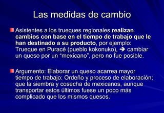 Las medidas de cambio Asistentes a los trueques regionales  realizan cambios con base en el tiempo de trabajo que le han destinado a su producto , por ejemplo: Trueque en Puracé (pueblo kokonuko),    cambiar un queso por un “mexicano”, pero no fue posible.  Argumento: Elaborar un queso acarrea mayor tiempo de trabajo: Ordeño y proceso de elaboración; que la siembra y cosecha de mexicanos, aunque transportar estos últimos fuese un poco más complicado que los mismos quesos. 