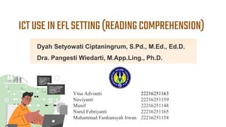 ICTUSEINEFLSETTING(READINGCOMPREHENSION)
Vina Advianti 22216251163
Noviyanti 22216251159
Munif 22216251148
Nurul Febriyanti 22216251165
Muhammad Fardiansyah Irwan 22216251154
Dyah Setyowati Ciptaningrum, S.Pd., M.Ed., Ed.D.
Dra. Pangesti Wiedarti, M.App.Ling., Ph.D.
 