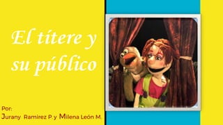 El títere y
su público
Por:
Jurany Ramirez P. y Milena León M.
 