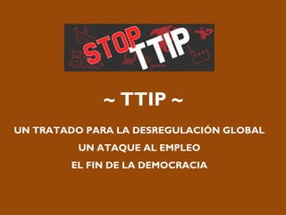 ~ TTIP ~
UN TRATADO PARA LA DESREGULACIÓN GLOBAL
UN ATAQUE AL EMPLEO
EL FIN DE LA DEMOCRACIA
 