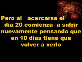 Pero al  acercarse el  día 20 comienza  a sufrir nuevamente pensando que en 10 días tiene que volver a verlo 