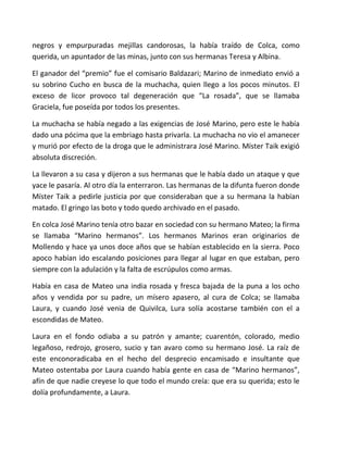 negros y empurpuradas mejillas candorosas, la había traído de Colca, como
querida, un apuntador de las minas, junto con sus hermanas Teresa y Albina.
El ganador del “premio” fue el comisario Baldazari; Marino de inmediato envió a
su sobrino Cucho en busca de la muchacha, quien llego a los pocos minutos. El
exceso de licor provoco tal degeneración que “La rosada”, que se llamaba
Graciela, fue poseída por todos los presentes.
La muchacha se había negado a las exigencias de José Marino, pero este le había
dado una pócima que la embriago hasta privarla. La muchacha no vio el amanecer
y murió por efecto de la droga que le administrara José Marino. Míster Taik exigió
absoluta discreción.
La llevaron a su casa y dijeron a sus hermanas que le había dado un ataque y que
yace le pasaría. Al otro día la enterraron. Las hermanas de la difunta fueron donde
Míster Taik a pedirle justicia por que consideraban que a su hermana la habían
matado. El gringo las boto y todo quedo archivado en el pasado.
En colca José Marino tenía otro bazar en sociedad con su hermano Mateo; la firma
se llamaba “Marino hermanos”. Los hermanos Marinos eran originarios de
Mollendo y hace ya unos doce años que se habían establecido en la sierra. Poco
apoco habían ido escalando posiciones para llegar al lugar en que estaban, pero
siempre con la adulación y la falta de escrúpulos como armas.
Había en casa de Mateo una india rosada y fresca bajada de la puna a los ocho
años y vendida por su padre, un mísero apasero, al cura de Colca; se llamaba
Laura, y cuando José venia de Quivilca, Lura solía acostarse también con el a
escondidas de Mateo.
Laura en el fondo odiaba a su patrón y amante; cuarentón, colorado, medio
legañoso, redrojo, grosero, sucio y tan avaro como su hermano José. La raíz de
este enconoradicaba en el hecho del desprecio encamisado e insultante que
Mateo ostentaba por Laura cuando había gente en casa de “Marino hermanos”,
afín de que nadie creyese lo que todo el mundo creía: que era su querida; esto le
dolía profundamente, a Laura.
 