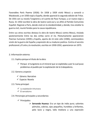 Favorables París Poema (1926). En 1928 y 1929 visitó Moscú y conoció a
Maiakovski, y en 1930 viajó a España, donde apareció la segunda edición de Trilce.
De 1931 son su novela Tungsteno y el cuento de Paco Yunque, y un nuevo viaje a
Rusia. En 1932 escribió la obra de teatro Lock-out y se afilió al Partido Comunista
Español. Regresó a París, donde vivió en la clandestinidad, y donde, tras estallar la
guerra civil, reunió fondos para la causa republicana.
Entre sus otros escritos destaca la obra de teatro Moscú contra Moscú, titulada
posteriormente Entre las dos orillas corre el río. Póstumamente aparecieron
Poemas humanos (1939) y España, aparta de mí este cáliz (1940), conmovedora
visión de la guerra de España y expresión de su madurez poética. Contra el secreto
profesional y El arte y la revolución, escritos en 1930-1932, aparecieron en 1973.
2. Información externa:
2.1. Explica porque el título de la obra:
 Porque el tungsteno es el mineral que se explotaba y por la cual puso
problemas al pueblo por la explotación de lo trabajadores.
2.2. Genero y especie:
 Género: Narrativo
 Especie: Novela
2.3. Tema principal:
 La explotación Inhumana
 El servializmo
2.4. Personajes principales y secundarios:
 Principales:
 Servando Huanca: Era un tipo de indio puro; salientes
pómulos, cobrizo, ojos pequeños, hundidos y brillantes,
pelo lacio y negro, talla mediana y una expresión
 