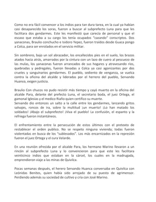 Como no era fácil convencer a los indios para tan dura tarea, en la cual ya habían
casi desaparecido los soras, fueron a buscar al subprefecto Luna para que les
facilitara dos gendarmes. Este les manifestó que carecía de personal y que el
escaso que estaba a su cargo los tenía ocupados “cazando” conscriptos. Dos
yanaconas, Braulio conchucho e Isidoro Yepez, fueron traídos desde Guaca pongo
a Colca, para ser enrolados en el servicio militar.
Sin sombrero, bajo un sol abrazador, los encallecidos pies en el suelo, los brazos
atados hacia atrás, amarrados por la cintura con un lazo de cuero al pescuezo de
las mulas, los yanaconas fueron arrancados de sus hogares y atravesando ríos,
quebradas y pedregales, fueron llevadas a Colca ya casi agonizantes por dos
crueles y sanguinarios gendarmes. El pueblo, sediento de venganza, se vuelca
contra la oficina del alcalde y lideradas por el herrero del pueblo, Servando
Huanco, exigen justicia.
Braulio Con chucos no pudo resistir más tiempo y cayó muerto en la oficina del
alcalde Para, delante del prefecto Luna, el secretario boda, el juez Ortega, el
gamonal Iglesias y el medico Riaño quien certifico su muerte.
Servando dio entonces un salto a la calle entre los gendarmes, lanzando gritos
salvajes, roncos de ira, sobre la multitud ¡un muerto! ¡Lo han matado los
soldados! ¡Abajo el subprefecto! ¡Viva el pueblo! La confusión, el espanto y la
refriega fueron instantáneos.
El enfrentamiento entre la persecución de estos últimos con el pretexto de
restablecer el orden publico. No se respeto ninguna vivienda; todas fueron
violentadas en busca de los “sublevados”. Los más encarnizados en la represión
fueron el juez Ortega y el cura Velarde.
En una reunión ofrecida por el alcalde Para, los hermano Marino llevaron a un
rincón al subprefecto Luna y lo convencieron para que este les facilitara
veinticinco indios que estaban en la cárcel, los cuales en la madrugada,
emprendieron viaje a las minas de Quivilca.
Pocas semanas después, el herero Servando Huanca conversaba en Quivilca con
Leónidas Benites, quien había sido arrojado de su puesto de agrimensor.
Perdiendo además su sociedad de cultivo y cría con José Marino.
 
