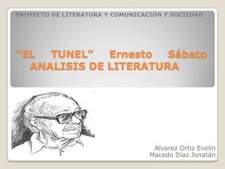 PROYECTO DE LITERATURA Y COMUNICACIÓN Y SOCIEDAD




“EL  TUNEL”   Ernesto  Sábato
  ANALISIS DE LITERATURA




                                   Alvarez Ortiz Evelin
                                  Macedo Díaz Jonatán
 