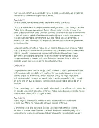 nuevo en el cafetín, pero decide volver a casa y cuando llega al taller se
hecha en su cama con ropa y se duerme.

Capitulo 22.
En este capitulo Pablo despierta y relata el sueño que tuvo:

Dice que lo habían citado junto a unos amigos a una casa. Luego de que
Pablo llego observo la casa por fuera y le parecían común e igual a las
otras y decidió entrar, pero una ves adentro vio que esa casa era diferente
a todas las otras y el dueño de esa casa le dijo que lo estaba esperando;
fue allí cuando Pablo comprendió que eso había sido una trampa, e
intento huir pero su cuerpo no respondía; entonces Pablo se resigno a ver
lo que sucedía

Luego el sujeto convirtió a Pablo en un pájaro, llegaron sus amigo y Pablo
noto que ellos no se habían dado cuenta de que el estaba convertido en
pájaro y que lo veían normal, entonces Pablo decidió gritarles para
advertirles del peligro pero solo salía un chillido y además de eso sus
amigos no lo escucharon; entonces Pablo se dio cuenta que estaba
perdido y que ese secreto se iría con el a la tumba.

Capitulo 23.

Luego de despertar miro el reloj y corrió a llamar a Maria, pero no estaba,
entonces decidió escribirle una carta en la que le decía que el era una
basura y que no merecía su amor. Pasaron días y no llego respuesta,
entonces escribió mas cartas y en la ultima le dijo lo que le había pasado
en la noche en que pelearon, también le dijo que había pensado en el
suicidio.

En el correo llego una carta de Maria, ella quería que el fuera a la estancia
en donde se encontraba ella, entonces Pablo inmediatamente salio hacia
la Estación Constitución a coger el tren

Capitulo 24.
Pablo llega a la estación y allí lo estaba esperando un chofer que
le dice que Maria no había ido por que estaba enferma.

El chofer lo llevo a la estancia, donde se encontraba Maria, y allí lo
recibieron Hunter y Mimi Hunter que le hicieron una serie de preguntas.
Luego Hunter le dijo que Maria estaba indispuesta y que bajaría luego y
 