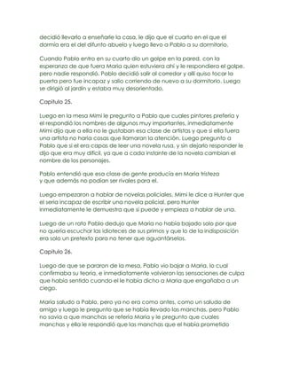 decidió llevarlo a enseñarle la casa, le dijo que el cuarto en el que el
dormía era el del difunto abuelo y luego llevo a Pablo a su dormitorio.

Cuando Pablo entro en su cuarto dio un golpe en la pared, con la
esperanza de que fuera Maria quien estuviera ahí y le respondiera el golpe,
pero nadie respondió. Pablo decidió salir al corredor y allí quiso tocar la
puerta pero fue incapaz y salio corriendo de nuevo a su dormitorio. Luego
se dirigió al jardín y estaba muy desorientado.

Capitulo 25.

Luego en la mesa Mimi le pregunto a Pablo que cuales pintores prefería y
el respondió los nombres de algunos muy importantes, inmediatamente
Mimi dijo que a ella no le gustaban esa clase de artistas y que si ella fuera
una artista no haría cosas que llamaran la atención. Luego pregunto a
Pablo que si el era capas de leer una novela rusa, y sin dejarlo responder le
dijo que era muy difícil, ya que a cada instante de la novela cambian el
nombre de los personajes.

Pablo entendió que esa clase de gente producía en Maria tristeza
y que además no podían ser rivales para el.

Luego empezaron a hablar de novelas policiales, Mimi le dice a Hunter que
el seria incapaz de escribir una novela policial, pero Hunter
inmediatamente le demuestra que si puede y empieza a hablar de una.

Luego de un rato Pablo dedujo que Maria no había bajado solo por que
no quería escuchar las idioteces de sus primos y que lo de la indisposición
era solo un pretexto para no tener que aguantárselos.

Capitulo 26.

Luego de que se pararon de la mesa, Pablo vio bajar a Maria, lo cual
confirmaba su teoría, e inmediatamente volvieron las sensaciones de culpa
que había sentido cuando el le había dicho a Maria que engañaba a un
ciego.

Maria saludo a Pablo, pero ya no era como antes, como un saludo de
amigo y luego le pregunto que se había llevado las manchas, pero Pablo
no savia a que manchas se refería Maria y le pregunto que cuales
manchas y ella le respondió que las manchas que el había prometido
 