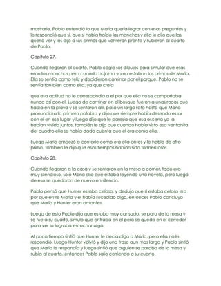 mostrarle, Pablo entendió lo que Maria quería lograr con esas preguntas y
le respondió que si, que si había traído las manchas y ella le dijo que las
quería ver y les dijo a sus primos que volvieran pronto y subieron al cuarto
de Pablo.

Capitulo 27.

Cuando llegaron al cuarto, Pablo cogio sus dibujos para simular que esas
eran las manchas pero cuando bajaron ya no estaban los primos de Maria.
Ella se sentía como feliz y decidieron caminar por el parque. Pablo no se
sentía tan bien como ella, ya que creía

que esa actitud no le correspondía a el por que ella no se comportaba
nunca así con el. Luego de caminar en el bosque fueron a unas rocas que
había en la playa y se sentaron allí, paso un largo rato hasta que Maria
pronunciara la primera palabra y dijo que siempre había deseado estar
con el en ese lugar y luego dijo que le paresia que esa escena ya la
habían vivido juntos, también le dijo que cuando había visto esa ventanita
del cuadro ella se había dado cuenta que el era como ella.

Luego Maria empezó a contarle como era ella antes y le hablo de otro
primo, también le dijo que esos tiempos habían sido tormentosos.

Capitulo 28.

Cuando llegaron a la casa y se sentaron en la mesa a comer, todo era
muy silencioso, solo Maria dijo que estaba leyendo una novela, pero luego
de eso se quedaron de nuevo en silencio.

Pablo pensó que Hunter estaba celoso, y dedujo que si estaba celoso era
por que entre Maria y el había sucedido algo, entonces Pablo concluyo
que Maria y Hunter eran amantes.

Luego de esto Pablo dijo que estaba muy cansado, se paro de la mesa y
se fue a su cuarto, simulo que entraba en el pero se quedo en el corredor
para ver lo lograba escuchar algo.

Al poco tiempo sintió que Hunter le decía algo a Maria, pero ella no le
respondió. Luego Hunter volvió y dijo una frase aun mas larga y Pablo sintió
que Maria le respondía y luego sintió que alguien se paraba de la mesa y
subía al cuarto, entonces Pablo salio corriendo a su cuarto.
 