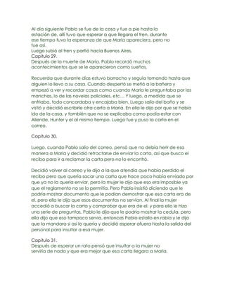 Al día siguiente Pablo se fue de la casa y fue a pie hasta la
estación de, allí tuvo que esperar a que llegara el tren, durante
ese tiempo tuvo la esperanza de que Maria apareciera, pero no
fue así.
Luego subió al tren y partió hacia Buenos Aires.
Capitulo 29.
Después de la muerte de Maria, Pablo recordó muchos
acontecimientos que se le aparecieron como sueños.

Recuerda que durante días estuvo borracho y seguía tomando hasta que
alguien lo llevo a su casa. Cuando despertó se metió a la bañera y
empezó a ver y recordar cosas como cuando Maria le preguntaba por las
manchas, lo de las novelas policiales, etc… Y luego, a medida que se
enfriaba, todo concordaba y encajaba bien. Luego salio del baño y se
vistió y decidió escribirle otra carta a Maria. En ella le dijo por que se había
ido de la casa, y también que no se explicaba como podía estar con
Allende, Hunter y el al mismo tiempo. Luego fue y puso la carta en el
correo.

Capitulo 30.

Luego, cuando Pablo salio del correo, pensó que no debía herir de esa
manera a Maria y decidió retractarse de enviar la carta, así que busco el
recibo para ir a reclamar la carta pero no lo encontró.

Decidió volver al correo y le dijo a la que atendía que había perdido el
recibo pero que quería sacar una carta que hace poco había enviado por
que ya no la quería enviar, pero la mujer le dijo que eso era imposible ya
que el reglamento no se lo permitía. Pero Pablo insistió diciendo que le
podría mostrar documento que le podían demostrar que esa carta era de
el, pero ella le dijo que esos documentos no servían. Al final la mujer
accedió a buscar la carta y comprobar que era de el, y para ello le hizo
una serie de preguntas. Pablo le dijo que le podría mostrar la cedula, pero
ella dijo que eso tampoco servia, entonces Pablo estallo en rabia y le dijo
que la mandara si así lo quería y decidió esperar afuera hasta la salida del
personal para insultar a esa mujer.

Capitulo 31.
Después de esperar un rato pensó que insultar a la mujer no
serviría de nada y que era mejor que esa carta llegara a Maria.
 