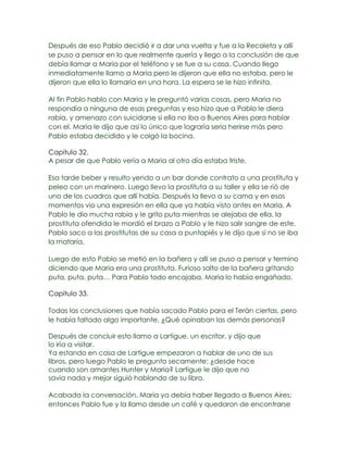 Después de eso Pablo decidió ir a dar una vuelta y fue a la Recoleta y allí
se puso a pensar en lo que realmente quería y llego a la conclusión de que
debía llamar a Maria por el teléfono y se fue a su casa. Cuando llego
inmediatamente llamo a Maria pero le dijeron que ella no estaba, pero le
dijeron que ella lo llamaría en una hora. La espera se le hizo infinita.

Al fin Pablo hablo con Maria y le preguntó varias cosas, pero Maria no
respondía a ninguna de esas preguntas y eso hizo que a Pablo le diera
rabia, y amenazo con suicidarse si ella no iba a Buenos Aires para hablar
con el. Maria le dijo que así lo único que lograría seria herirse más pero
Pablo estaba decidido y le colgó la bocina.

Capitulo 32.
A pesar de que Pablo vería a Maria al otro día estaba triste.

Esa tarde beber y resulto yendo a un bar donde contrato a una prostituta y
peleo con un marinero. Luego llevo la prostituta a su taller y ella se rió de
uno de los cuadros que allí había. Después la llevo a su cama y en esos
momentos vio una expresión en ella que ya había visto antes en Maria. A
Pablo le dio mucha rabia y le grito puta mientras se alejaba de ella, la
prostituta ofendida le mordió el brazo a Pablo y le hizo salir sangre de este.
Pablo saco a las prostitutas de su casa a puntapiés y le dijo que si no se iba
la mataría.

Luego de esto Pablo se metió en la bañera y allí se puso a pensar y termino
diciendo que Maria era una prostituta. Furioso salto de la bañera gritando
puta, puta, puta… Para Pablo todo encajaba, Maria lo había engañado.

Capitulo 33.

Todas las conclusiones que había sacado Pablo para el Terán ciertas, pero
le había faltado algo importante, ¿Qué opinaban las demás personas?

Después de concluir esto llamo a Lartigue, un escritor, y dijo que
lo iría a visitar.
Ya estando en casa de Lartigue empezaron a hablar de uno de sus
libros, pero luego Pablo le pregunto secamente: ¿desde hace
cuando son amantes Hunter y Maria? Lartigue le dijo que no
savia nada y mejor siguió hablando de su libro.

Acabada la conversación, Maria ya debía haber llegado a Buenos Aires;
entonces Pablo fue y la llamo desde un café y quedaron de encontrarse
 