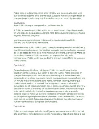 Pablo llego a la Estancia como a las 10:15PM y se acerco a la casa y vio
que aun había gente en la planta baja. Luego se hizo en un lugar desde el
que podía ver la entrada y la salida de la casa para ver si alguien salía.

Capitulo 36.
Aquí Pablo dice que su espera fue casi interminable.

A Pablo le paresia que había vivido en un túnel oscuro al igual que Maria,
en una especie de pasadizos, pero la hora del encuentro finalmente había
llegado. Pablo se pregunto

¿realmente sus pasadizos se habían unido con los de Maria? Esto
solo era una ilusión tonta y entupida.

Ahora Pablo se había dado cuenta que solo era el quien vivía en el túnel, y
que Maria solo vivía en un mundo libre fuera del mundo de Pablo, y en uno
de los pedazos de muro de si túnel había una ventana, por lo cual Maria se
asomaba y mientras Pablo avanzaba en su pasadizo, ella vivía
normalmente. Pablo sentía que su destino era aun mas solitario de lo que el
había creído.

Capitulo 37.

Después de esos túneles y calabozos, Pablo vio que Maria y Hunter
bajaban por la escalas y que salían a dar una vuelta. Pablo pensaba en
que podía en que podía sentir Maria sabiendo que el la había estado
esperando en su cita y que cada minuto que pasaba sin que ella fuera era
un minuto mas de desespero para Pablo. También se preguntaba que
podía hablar Maria con Hunter? Y se imaginaba que se podían estar
burlándose de el. Ellos caminaban por el parque cuando empezó a llover y
decidieron volver a su casa y allí subieron las escaleras, Pablo observo que
la luz del dormitorio de Hunter fue la primera en encenderse y eso le
pareció lógico a Pablo ya que era la alcoba principal y estaba junto a las
escalas pero luego espero a que se prendiera la luz de la alcoba de Maria,
pero eso no sucedió, Pablo inmediatamente dedujo que ella dormía con
Hunter y sentía que su cuerpo se derrumbaba.

Capitulo 38.

Pablo empapado por la lluvia y sus lágrimas vio que se encendía la luz del
otro dormitorio. Inmediatamente corrió hacia allá y trepo hasta llegar a ese
 