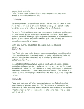 concentrado en Maria.
En fin, Pablo trato de dejar atrás sus tontas deducciones acerca de
Hunter, la Estancia, el teléfono, etc.

Capitulo 14.

Los días siguientes fueron agitados para Pablo. El llamo a la casa de Maria
y le pidió a la sirvienta la dirección de la estancia, y esa noche Pablo le
escribió a Maria una carta en la que le pedía que lo llamara.

Esa noche, Pablo soñó con una casa que conocía desde que su infancia, y
por eso algunos recuerdos le decían el camino que debía seguir, pero
sentía que habían enemigos y gente que se burlaba de el y también sentía
que en el renacían los amores de infancia que había tenido y las
sensaciones que estos le hacían

sentir, pero cuando despertó se dio cuanta que esa casa era
Maria.
Capitulo 15.

Aquí Pablo dice que en los días que pasaron después de que el le envió la
carta a Maria su pensamiento era como su sueño, veía cosas y peligros y
decía que la palabra “nocturno” era la palabra que describía
perfectamente a Maria.

Luego Pablo relata la carta que Maria le envió, y decía que los paisajes
que veía le traían recuerdos y decía que cuando se paraba en frente del
mar veía como Pablo se interponía entre el mar y ella. Luego de que Pablo
termino de leer la carta, tuvo la extraña certeza de que Maria era de el y
solo de el y que sin embargo la había matado, decía que el era un egoísta
y cruel.

Capitulo 16.

Pablo dice que ama a Maria y que espera su regreso. Pablo le escribió
nuevamente diciéndole que el la quería. A los pocos días hablo recibió
una carta de Maria en la que ella le decía que tenia miedo de hacerle mal
y Pablo inmediatamente le respondió con otra carta diciéndole que eso
no le importaba.
 