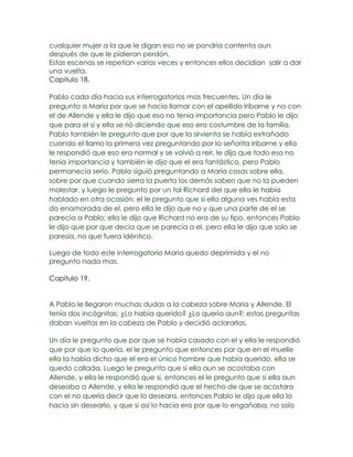cualquier mujer a la que le digan eso no se pondría contenta aun
después de que le pidieran perdón.
Estas escenas se repetían varias veces y entonces ellos decidían salir a dar
una vuelta.
Capitulo 18.

Pablo cada día hacia sus interrogatorios mas frecuentes. Un día le
pregunto a Maria por que se hacia llamar con el apellido Iribarne y no con
el de Allende y ella le dijo que eso no tenia importancia pero Pablo le dijo
que para el si y ella se rió diciendo que eso era costumbre de la familia.
Pablo también le pregunto que por que la sirvienta se había extrañado
cuando el llamo la primera vez preguntando por la señorita Iribarne y ella
le respondió que eso era normal y se volvió a reír, le dijo que todo eso no
tenia importancia y también le dijo que el era fantástico, pero Pablo
permanecía serio. Pablo siguió preguntando a Maria cosas sobre ella,
sobre por que cuando sierra la puerta los demás saben que no la pueden
molestar, y luego le pregunto por un tal Richard del que ella le había
hablado en otra ocasión; el le pregunto que si ella alguna ves había esta
do enamorada de el, pero ella le dijo que no y que una parte de el se
parecía a Pablo; ella le dijo que Richard no era de su tipo, entonces Pablo
le dijo que por que decía que se parecía a el, pero ella le dijo que solo se
paresia, no que fuera idéntico.

Luego de todo este interrogatorio Maria quedo deprimida y el no
pregunto nada mas.

Capitulo 19.


A Pablo le llegaron muchas dudas a la cabeza sobre Maria y Allende. El
tenía dos incógnitas: ¿Lo había querido? ¿Lo quería aun?; estas preguntas
daban vueltas en la cabeza de Pablo y decidió aclararlas.

Un día le pregunto que por que se había casado con el y ella le respondió
que por que lo quería, el le pregunto que entonces por que en el muelle
ella la había dicho que el era el único hombre que había querido, ella se
quedo callada. Luego le pregunto que si ella aun se acostaba con
Allende, y ella le respondió que si, entonces el le pregunto que si ella aun
deseaba a Allende, y ella le respondió que el hecho de que se acostara
con el no quería decir que lo deseara, entonces Pablo le dijo que ella lo
hacia sin desearlo, y que si así lo hacia era por que lo engañaba, no solo
 