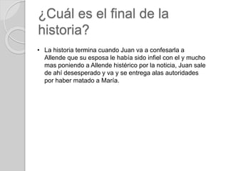 ¿Cuál es el final de la 
historia? 
• La historia termina cuando Juan va a confesarla a 
Allende que su esposa le había si...