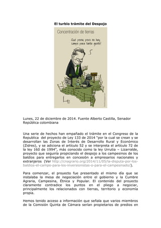 El turbio trámite del Despojo
Lunes, 22 de diciembre de 2014. Fuente Alberto Castilla, Senador
República colombiana
Una serie de hechos han empañado el trámite en el Congreso de la
Republica del proyecto de Ley 133 de 2014 “por la cual se crean y se
desarrollan las Zonas de Interés de Desarrollo Rural y Económico
(Zidres), y se adiciona el artículo 52 y se interpreta el artículo 72 de
la ley 160 de 1994”, más conocido como la ley Urrutia – Lizarralde,
proyecto que seguiría propiciando el despojo a los campesinos de los
baldíos para entregarlos en concesión a empresarios nacionales y
extranjeros (Ver http://cnagrario.org/2014/11/05/la-disputa-por-los-
baldios-el-campo-para-los-inversionistas-o-para-el-campesinado/).
Para comenzar, el proyecto fue presentado el mismo día que se
instalaba la mesa de negociación entre el gobierno y la Cumbre
Agraria, Campesina, Étnica y Popular. El contenido del proyecto
claramente contradice los puntos en el pliego a negociar,
principalmente los relacionados con tierras, territorio y economía
propia.
Hemos tenido acceso a información que señala que varios miembros
de la Comisión Quinta de Cámara serían propietarios de predios en
 