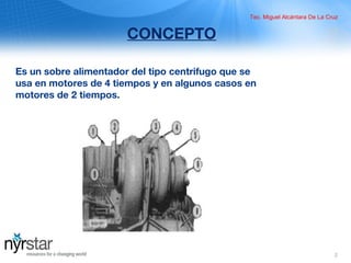 2
CONCEPTO
Es un sobre alimentador del tipo centrifugo que se
usa en motores de 4 tiempos y en algunos casos en
motores de 2 tiempos.
Tec. Miguel Alcántara De La Cruz