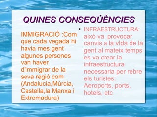 QUINES CONSEQÚÈNCIESQUINES CONSEQÚÈNCIES
IMMIGRACIÓ :Com
que cada vegada hi
havia mes gent
algunes persones
van haver
d'immigrar de la
seva regió com
(Andalucia,Múrcia,
Castella,la Manxa i
Extremadura)
●
INFRAESTRUCTURA:
això va provocar
canvis a la vIda de la
gent al mateix temps
es va crear la
infraestructura
necessaria per rebre
els turistes:
Aeroports, ports,
hotels, etc
 