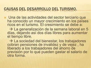 CAUSAS DEL DESARROLLO DEL TURISMO.
 Una de las actividades del sector terciario que
ha conocido un mayor crecimiento en los países
ricos en el turismo. El cresimiento se debe a:
 La generalización de la semana laboral en 5
días, dejando así dos días libres para aumentar
el tiempo libre.
 La sociedad del bienestar, los trabajadores
cobran pensiones de invalidez y de vejez , ha
liberado a los trabajadores del ahorro de
previsión por lo que pueden gastar el salario de
otra forma.
 