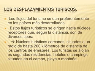 LOS DESPLAZAMIENTOS TURISCOS.
 Los flujos del turismo se dan preferentemente
en los países más desarrollados.
 Estos flujos turísticos se dirigen hacia núcleos
receptores que, según la distancia, son de
diversos tipos:
  Núcleos turísticos cercanos, situados a un
radio de hasta 200 kilómetros de distancia de
los centros de emisores. Los turistas se alojan
es segundas residencias, hoteles o campings
situados en el campo, playa o montaña.
 