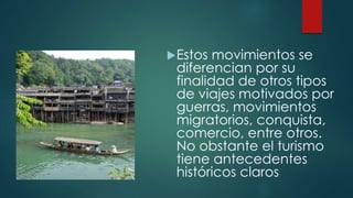 Estos movimientos se
diferencian por su
finalidad de otros tipos
de viajes motivados por
guerras, movimientos
migratorios, conquista,
comercio, entre otros.
No obstante el turismo
tiene antecedentes
históricos claros
 