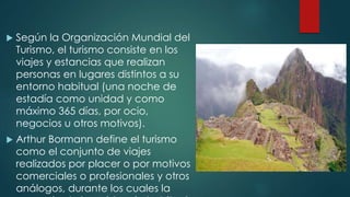  Según la Organización Mundial del
Turismo, el turismo consiste en los
viajes y estancias que realizan
personas en lugares distintos a su
entorno habitual (una noche de
estadía como unidad y como
máximo 365 días, por ocio,
negocios u otros motivos).
 Arthur Bormann define el turismo
como el conjunto de viajes
realizados por placer o por motivos
comerciales o profesionales y otros
análogos, durante los cuales la
 
