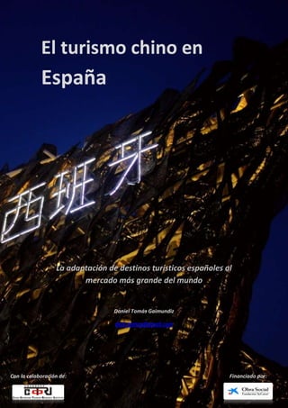 El turismo chino en
            España




                  La adaptación de destinos turísticos españoles al
                         mercado más grande del mundo


                                  Daniel Tomás Gaimundiz

                                  dani.tomas@gmail.com




Con la colaboración de:                                           Financiado por:
 